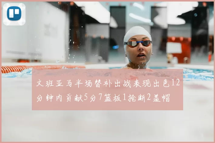 文班亚马半场替补出战表现出色12分钟内贡献5分7篮板1抢断2盖帽