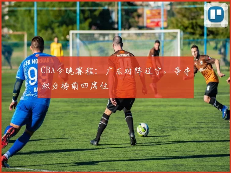 CBA今晚赛程:广东对阵辽宁,争夺积分榜前四席位