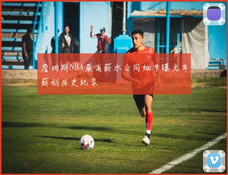 詹姆斯NBA最高薪水合同细节曝光年薪创历史纪录