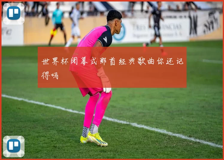 世界杯闭幕式那首经典歌曲你还记得吗