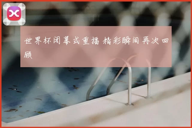世界杯闭幕式重播 精彩瞬间再次回顾