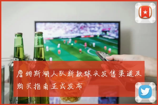 詹姆斯湖人队新款球衣发售渠道及购买指南正式发布