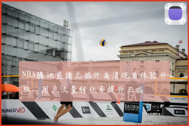 NBA腾讯直播无插件高清观看体验升级，用户流量转化率提升三成