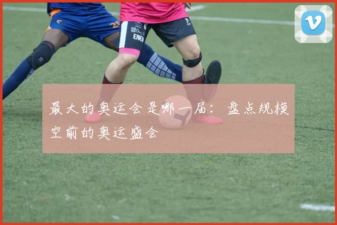 最大的奥运会是哪一届:盘点规模空前的奥运盛会