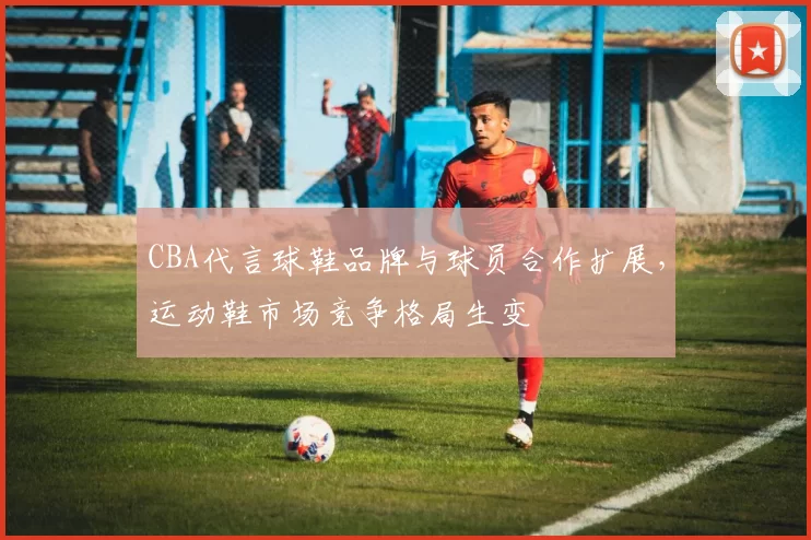 CBA代言球鞋品牌与球员合作扩展,运动鞋市场竞争格局生变