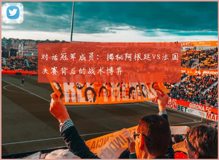对话冠军成员：揭秘阿根廷vs法国决赛背后的战术博弈