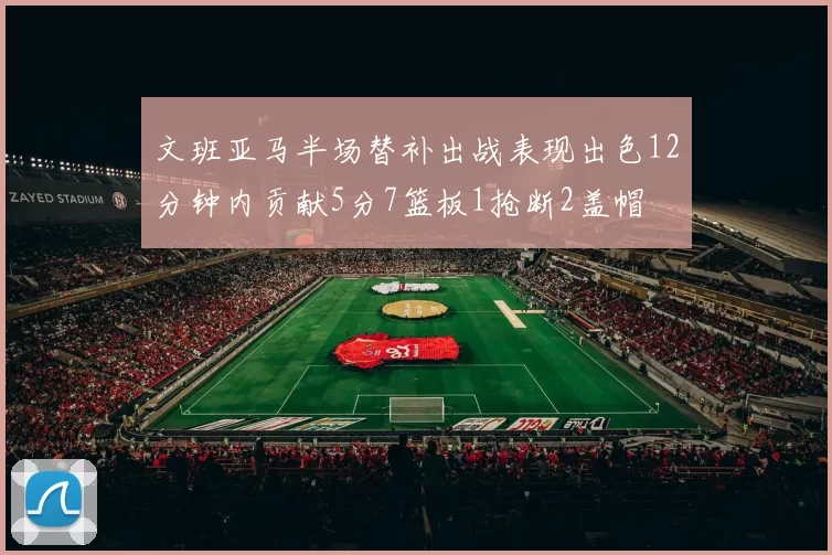 文班亚马半场替补出战表现出色12分钟内贡献5分7篮板1抢断2盖帽