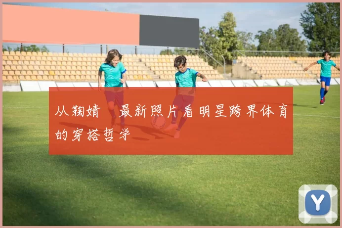 从鞠婧祎最新照片看明星跨界体育的穿搭哲学