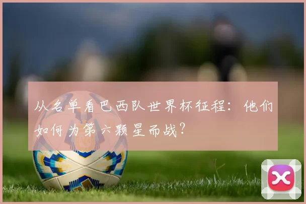 从名单看巴西队世界杯征程：他们如何为第六颗星而战？