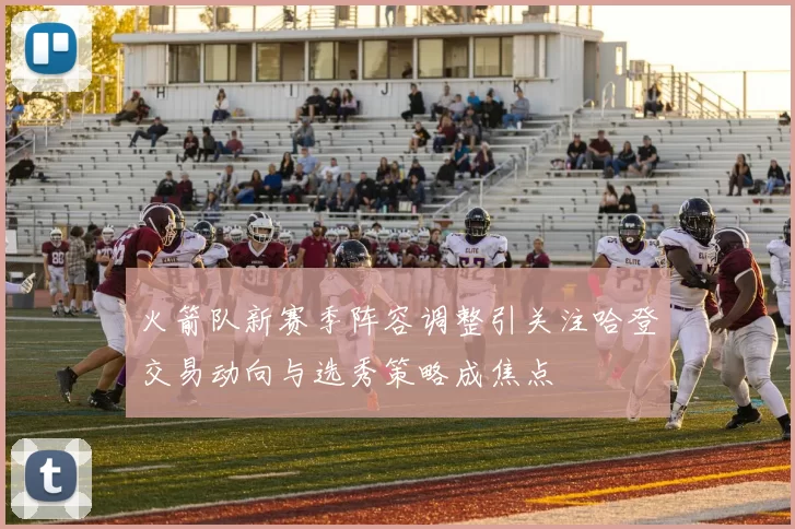 火箭队新赛季阵容调整引关注哈登交易动向与选秀策略成焦点