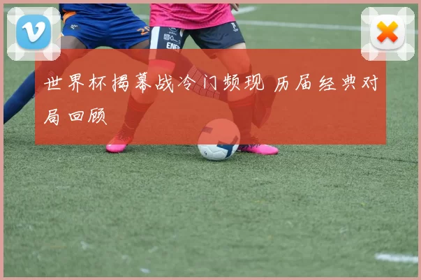 世界杯揭幕战冷门频现 历届经典对局回顾