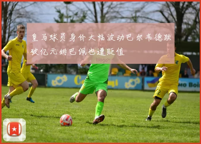 皇马球员身价大幅波动巴尔韦德跌破亿元姆巴佩也遭贬值