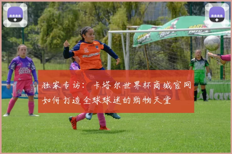 独家专访:卡塔尔世界杯商城官网如何打造全球球迷的购物天堂
