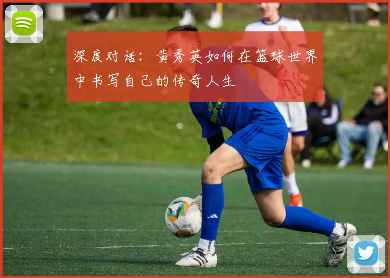 深度对话：黄秀英如何在篮球世界中书写自己的传奇人生