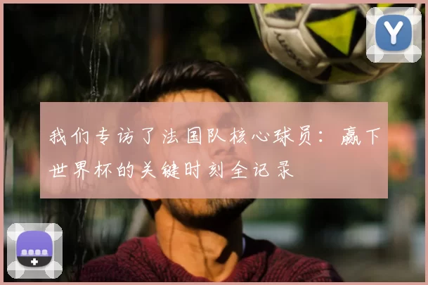 我们专访了法国队核心球员:赢下世界杯的关键时刻全记录