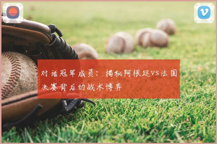 对话冠军成员:揭秘阿根廷vs法国决赛背后的战术博弈