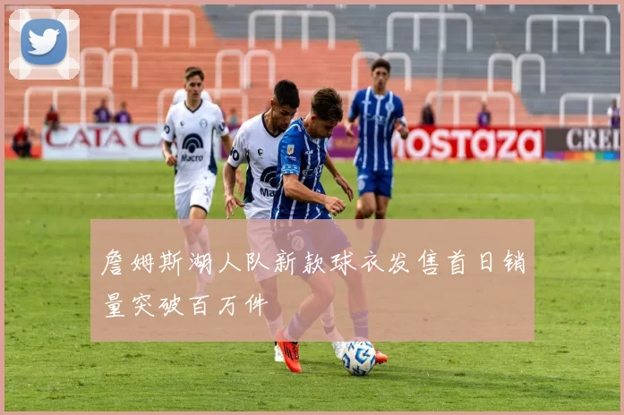 詹姆斯湖人队新款球衣发售首日销量突破百万件